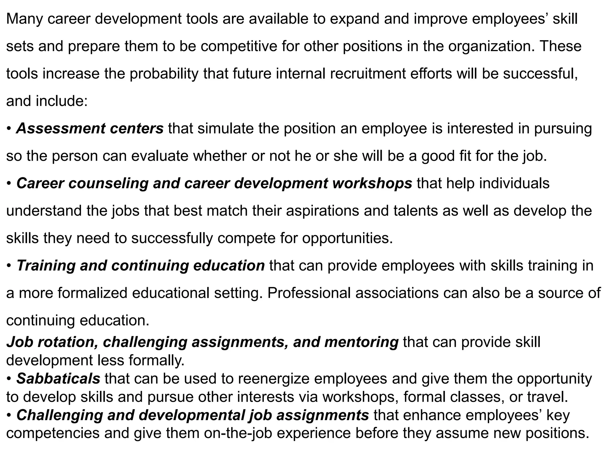 Many career development tools are available to expand and improve employees’ skill
sets and prepare them to be competitive for other positions in the organization. These
tools increase the probability that future internal recruitment efforts will be successful,
and include:
• Assessment centers that simulate the position an employee is interested in pursuing
so the person can evaluate whether or not he or she will be a good fit for the job.
• Career counseling and career development workshops that help individuals
understand the jobs that best match their aspirations and talents as well as develop the
skills they need to successfully compete for opportunities.
• Training and continuing education that can provide employees with skills training in
a more formalized educational setting. Professional associations can also be a source of
continuing education.
Job rotation, challenging assignments, and mentoring that can provide skill
development less formally.
• Sabbaticals that can be used to reenergize employees and give them the opportunity
to develop skills and pursue other interests via workshops, formal classes, or travel.
• Challenging and developmental job assignments that enhance employees’ key
competencies and give them on-the-job experience before they assume new positions.
 