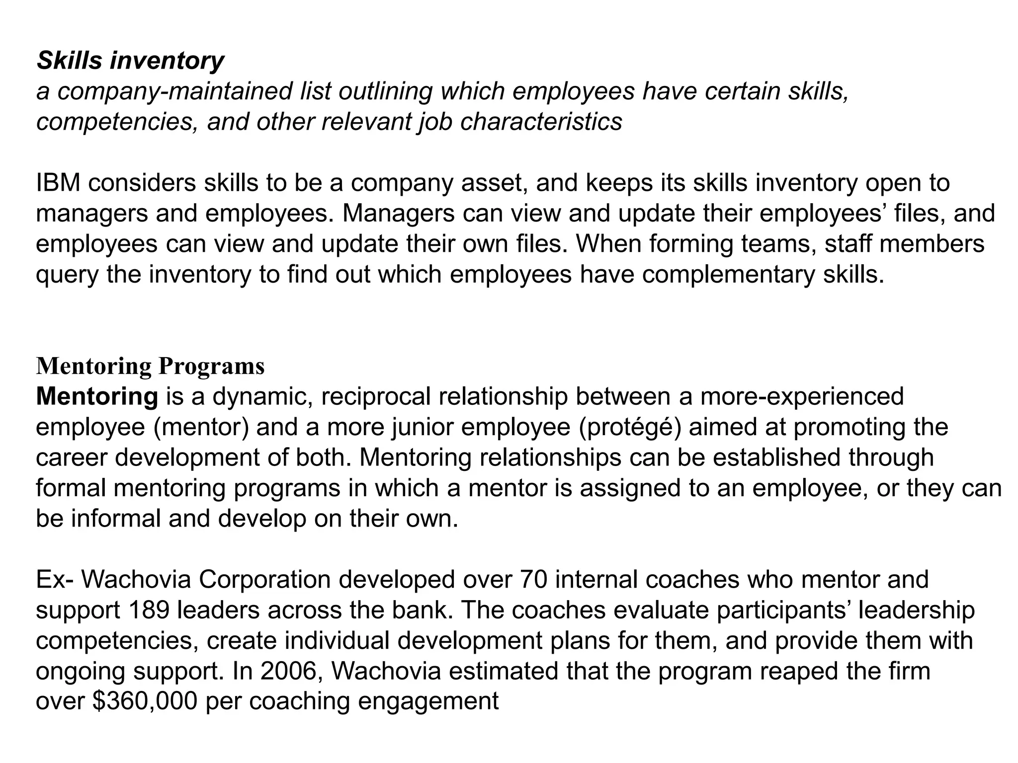 Skills inventory
a company-maintained list outlining which employees have certain skills,
competencies, and other relevant job characteristics
IBM considers skills to be a company asset, and keeps its skills inventory open to
managers and employees. Managers can view and update their employees’ files, and
employees can view and update their own files. When forming teams, staff members
query the inventory to find out which employees have complementary skills.
Mentoring Programs
Mentoring is a dynamic, reciprocal relationship between a more-experienced
employee (mentor) and a more junior employee (protégé) aimed at promoting the
career development of both. Mentoring relationships can be established through
formal mentoring programs in which a mentor is assigned to an employee, or they can
be informal and develop on their own.
Ex- Wachovia Corporation developed over 70 internal coaches who mentor and
support 189 leaders across the bank. The coaches evaluate participants’ leadership
competencies, create individual development plans for them, and provide them with
ongoing support. In 2006, Wachovia estimated that the program reaped the firm
over $360,000 per coaching engagement
 