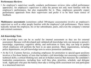 Performance Reviews
• An employee’s supervisor usually conducts performance reviews (also called performance
appraisals). An employee’s supervisor is often the person not only most familiar with the
employee’s performance, but also responsible for it. Thus, employees generally expect
performance appraisals from their supervisors and prefer it to be their main source of
feedback.
Multisource assessments (sometimes called 360-degree assessments) involve an employee’s
supervisor as well as other people familiar with the employee’s job performance. These raters
typically include the employee, his or her subordinates, peers, and even the company’s internal
and external customers.
Job Knowledge Tests
• Job knowledge tests can be as useful for internal assessment as they are for external
assessment. Because well-developed and validated job knowledge tests can measure a person’s
knowledge, experience, cognitive ability, and motivation to learn, they can help to predict
which employees will perform the best in an open position. Many organizations, including
police departments, use job knowledge tests to assess promotion candidates.
• At the U.S. Customs Service, evaluating employees for promotion to special-agent positions
involves a five-hour battery of tests that includes a job knowledge test assessing a candidate’s
technical skills; a critical thinking test; and an in-basket exercise that measures the candidate’s
leadership competencies, including how well they plan, prioritize, schedule, and delegate
work. Applicants who pass the battery then take a writing-skills assessment test and participate
in a structured interview
 