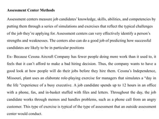 Assessment Center Methods
Assessment centers measure job candidates’ knowledge, skills, abilities, and competencies by
putting them through a series of simulations and exercises that reflect the typical challenges
of the job they’re applying for. Assessment centers can very effectively identify a person’s
strengths and weaknesses. The centers also can do a good job of predicting how successful
candidates are likely to be in particular positions
Ex- Because Cessna Aircraft Company has fewer people doing more work than it used to, it
feels that it can’t afford to make a bad hiring decision. Thus, the company wants to have a
good look at how people will do their jobs before they hire them. Cessna’s Independence,
Missouri, plant uses an elaborate role-playing exercise for managers that simulates a “day in
the life "experience of a busy executive. A job candidate spends up to 12 hours in an office
with a phone, fax, and in-basket stuffed with files and letters. Throughout the day, the job
candidate works through memos and handles problems, such as a phone call from an angry
customer. This type of exercise is typical of the type of assessment that an outside assessment
center would conduct.
 
