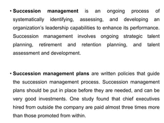 • Succession management is an ongoing process of
systematically identifying, assessing, and developing an
organization’s leadership capabilities to enhance its performance.
Succession management involves ongoing strategic talent
planning, retirement and retention planning, and talent
assessment and development.
• Succession management plans are written policies that guide
the succession management process. Succession management
plans should be put in place before they are needed, and can be
very good investments. One study found that chief executives
hired from outside the company are paid almost three times more
than those promoted from within.
 