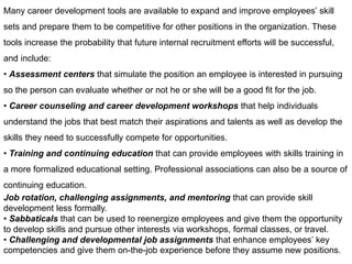 Many career development tools are available to expand and improve employees’ skill
sets and prepare them to be competitive for other positions in the organization. These
tools increase the probability that future internal recruitment efforts will be successful,
and include:
• Assessment centers that simulate the position an employee is interested in pursuing
so the person can evaluate whether or not he or she will be a good fit for the job.
• Career counseling and career development workshops that help individuals
understand the jobs that best match their aspirations and talents as well as develop the
skills they need to successfully compete for opportunities.
• Training and continuing education that can provide employees with skills training in
a more formalized educational setting. Professional associations can also be a source of
continuing education.
Job rotation, challenging assignments, and mentoring that can provide skill
development less formally.
• Sabbaticals that can be used to reenergize employees and give them the opportunity
to develop skills and pursue other interests via workshops, formal classes, or travel.
• Challenging and developmental job assignments that enhance employees’ key
competencies and give them on-the-job experience before they assume new positions.
 