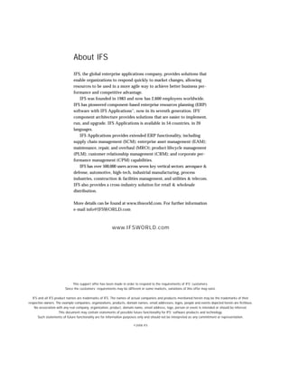 About IFS
                               IFS, the global enterprise applications company, provides solutions that
                               enable organizations to respond quickly to market changes, allowing
                               resources to be used in a more agile way to achieve better business per-
                               formance and competitive advantage.
                                   IFS was founded in 1983 and now has 2,600 employees worldwide.
                               IFS has pioneered component-based enterprise resources planning (ERP)
                               software with IFS Applications™, now in its seventh generation. IFS’
                               component architecture provides solutions that are easier to implement,
                               run, and upgrade. IFS Applications is available in 54 countries, in 20
                               languages.
                                   IFS Applications provides extended ERP functionality, including
                               supply chain management (SCM); enterprise asset management (EAM);
                               maintenance, repair, and overhaul (MRO); product lifecycle management
                               (PLM); customer relationship management (CRM); and corporate per-
                               formance management (CPM) capabilities.
                                   IFS has over 500,000 users across seven key vertical sectors: aerospace &
                               defense, automotive, high-tech, industrial manufacturing, process
                               industries, construction & facilities management, and utilities & telecom.
                               IFS also provides a cross-industry solution for retail & wholesale
                               distribution.

                               More details can be found at www.ifsworld.com. For further information
                               e-mail info@IFSWORLD.com



                                                         www.IFSWORLD.com




                              This support offer has been made in order to respond to the requirements of IFS’ customers.
                         Since the customers’ requirements may be different in some markets, variations of this offer may exist.

   IFS and all IFS product names are trademarks of IFS. The names of actual companies and products mentioned herein may be the trademarks of their
respective owners. The example companies, organizations, products, domain names, email addresses, logos, people and events depicted herein are fictitious.
    No association with any real company, organization, product, domain name, email address, logo, person or event is intended or should be inferred.
                      This document may contain statements of possible future functionality for IFS’ software products and technology.
       Such statements of future functionality are for information purposes only and should not be interpreted as any commitment or representation.

                                                                        ©2008 IFS
 