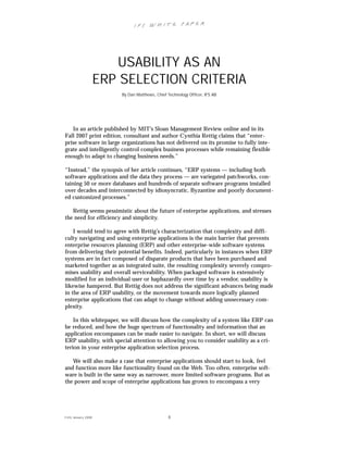 IFS Wh it e Pa pe r




                         USABILITY AS AN
                      ERP SELECTION CRITERIA
                          By Dan Matthews, Chief Technology Officer, IFS AB




   In an article published by MIT’s Sloan Management Review online and in its
Fall 2007 print edition, consultant and author Cynthia Rettig claims that “enter-
prise software in large organizations has not delivered on its promise to fully inte-
grate and intelligently control complex business processes while remaining flexible
enough to adapt to changing business needs.”

“Instead,” the synopsis of her article continues, “ERP systems — including both
software applications and the data they process — are variegated patchworks, con-
taining 50 or more databases and hundreds of separate software programs installed
over decades and interconnected by idiosyncratic, Byzantine and poorly document-
ed customized processes.”

   Rettig seems pessimistic about the future of enterprise applications, and stresses
the need for efficiency and simplicity.

    I would tend to agree with Rettig’s characterization that complexity and diffi-
culty navigating and using enterprise applications is the main barrier that prevents
enterprise resources planning (ERP) and other enterprise-wide software systems
from delivering their potential benefits. Indeed, particularly in instances when ERP
systems are in fact composed of disparate products that have been purchased and
marketed together as an integrated suite, the resulting complexity severely compro-
mises usability and overall serviceability. When packaged software is extensively
modified for an individual user or haphazardly over time by a vendor, usability is
likewise hampered. But Rettig does not address the significant advances being made
in the area of ERP usability, or the movement towards more logically planned
enterprise applications that can adapt to change without adding unnecessary com-
plexity.

    In this whitepaper, we will discuss how the complexity of a system like ERP can
be reduced, and how the huge spectrum of functionality and information that an
application encompasses can be made easier to navigate. In short, we will discuss
ERP usability, with special attention to allowing you to consider usability as a cri-
terion in your enterprise application selection process.

   We will also make a case that enterprise applications should start to look, feel
and function more like functionality found on the Web. Too often, enterprise soft-
ware is built in the same way as narrower, more limited software programs. But as
the power and scope of enterprise applications has grown to encompass a very




© IFS Januar y 2008                              3
 