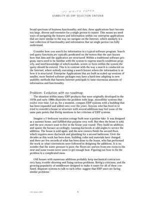 IFS Wh it e Pa pe r
                      USABILITY AS ERP SELECTION CRITERIA




broad spectrum of business functionality and data, these applications have become
too large, diverse and extensive for a single person to master. This means we need
ways of navigating the features and information within our enterprise applications
that are more similar to the way we navigate on the Internet, which similarly is a
vast collection of functionality and information that no single person can fully
understand.

    Consider how you search for information in a typical software program. Search
and query functions are typically predicated on the notion that the user knows
how that data and the application are structured. Within a traditional software pro-
gram, users need to be familiar with the system to express search conditions prop-
erly, and need knowledge of which module, screen or form within the system the
query should be entered. This is in contrast with the way a search is conducted on
the Internet, where nobody executing a search knows where the information is or
how it is structured. Enterprise Applications that are built as scaled-up versions of
smaller, more limited software packages may have a hard time adapting to new
usability methods that harness Internet principals to tame enormous amounts of
information and functionality.


Problem: Evolution with no roadmap
    The situation within many ERP products that were originally developed in the
1970s and early 1980s illustrates the problem with large, monolithic systems that
evolve over time. Let us, for a moment, compare ERP systems with a building that
has been expanded and added onto over the years. Anyone who has lived in or
tried to remodel a house or structure with several additions may feel some of the
same pain points that Rettig mentions in her criticism of ERP systems.

    Imagine a 2-bedroom vacation cottage built near a pristine lake. It was designed
as a summer home, and fulfilled that purpose very well. But then the home is sold,
and the new owners want to live in the house year-round. They build an addition,
and upsize the furnace accordingly, running ductwork at odd angles to service the
addition. The house is sold again, and the new owners finish the second floor,
which requires more ductwork and plumbing for a second bathroom. Over the
decades as this work has been done, building codes and materials have changed,
and there are few records of what has been done to the house, who has performed
the work or what conventions were followed in designing the additions. It is no
wonder that the water pressure is poor, the floors are uneven from one room to the
next and some rooms never seem to get enough heat. Figuring out how to fix the
problem is a complicated mess.

   Old houses with numerous additions probably keep mechanical contractors
very busy trouble-shooting and fixing various problems. Rettig’s criticisms, and the
growing popularity of middleware designed to make it easier for all of these con-
fused, disparate systems to talk to each other, suggest that ERP users are facing
similar problems.




© IFS Januar y 2008                       4
 