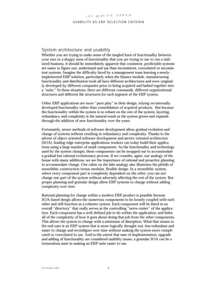 IFS Wh it e Pa pe r
                      USABILITY AS ERP SELECTION CRITERIA




System architecture and usability
Whether you are trying to make sense of the tangled knot of functionality between
your ears or a sloppy mess of functionality that you are trying to use to run a mid-
sized business, it should be immediately apparent that consistent, predictable systems
are easier to figure out, understand and use than inconsistent, convoluted or inconsis-
tent systems. Imagine the difficulty faced by a management team learning a newly-
implemented ERP solution, particularly when the finance module, manufacturing
functionality and distribution tools all have different architectures and were original-
ly developed by different companies prior to being acquired and lashed together into
a “suite.” In these situations, there are different commands, different organizational
structures and different file structures for each segment of the ERP system.

Other ERP applications are more “pure play” in their design, relying on internally
developed functionality rather than consolidation of acquired products. But because
the functionality within the system is so reliant on the rest of the system, layering,
redundancy and complexity is the natural result as the system grows and expands
through the addition of new functionality over the years.

Fortunately, newer methods of software development allow gradual evolution and
change of systems without resulting in redundancy and complexity. Thanks to the
advent of object-oriented software development and service oriented architecture
(SOA), leading-edge enterprise applications vendors can today build their applica-
tions using a large number of small components. As the functionality and technology
used by the system changes, these components can be swapped out to accommodate
a gradual but rational evolutionary process. If we consider, again, our analogy of the
house with many additions, we see the importance of rational and proactive planning
to accommodate change. Our cabin on the lake analogy also illustrates the pitfalls of
monolithic construction versus modular, flexible design. In a monolithic system,
where every component part is completely dependent on the other, you can not
change one part of the system without adversely affecting the rest of the system. But
proper planning and granular design allow ERP systems to change without adding
complexity over time.

Rational planning for change within a modern ERP product is possible because
SOA-based design allows the numerous components to be loosely coupled with each
other and still function as a cohesive system. Each component will be listed in an
overall “directory” that really serves as the controlling “nerve center” of the applica-
tion. Each component has a well-defined job to do within the application, and hides
all of the complexity of how it goes about doing that job from the other components.
This allows the system to change with a minimum of disruption. What that means to
the end-user is an ERP system that is more logically thought-out, less redundant and
easier to change and reconfigure over time without making the system more compli-
cated or convoluted to use. And to the extent that ease of implementation, upgrade
and adding of functionality are considered usability issues, a granular SOA can be a
tremendous asset in making an ERP suite easier to use.




© IFS Januar y 2008                        5
 