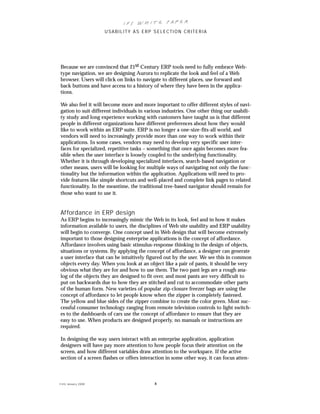 IFS Wh it e Pa pe r
                      USABILITY AS ERP SELECTION CRITERIA




Because we are convinced that 21st Century ERP tools need to fully embrace Web-
type navigation, we are designing Aurora to replicate the look and feel of a Web
browser. Users will click on links to navigate to different places, use forward and
back buttons and have access to a history of where they have been in the applica-
tions.

We also feel it will become more and more important to offer different styles of navi-
gation to suit different individuals in various industries. One other thing our usabili-
ty study and long experience working with customers have taught us is that different
people in different organizations have different preferences about how they would
like to work within an ERP suite. ERP is no longer a one-size-fits-all world, and
vendors will need to increasingly provide more than one way to work within their
applications. In some cases, vendors may need to develop very specific user inter-
faces for specialized, repetitive tasks – something that once again becomes more fea-
sible when the user interface is loosely coupled to the underlying functionality.
Whether it is through developing specialized interfaces, search-based navigation or
other means, users will be looking for multiple ways of navigating not only the func-
tionality but the information within the application. Applications will need to pro-
vide features like simple shortcuts and well-placed and complete link pages to related
functionality. In the meantime, the traditional tree-based navigator should remain for
those who want to use it.


Af fordance in ERP design
As ERP begins to increasingly mimic the Web in its look, feel and in how it makes
information available to users, the disciplines of Web site usability and ERP usability
will begin to converge. One concept used in Web design that will become extremely
important to those designing enterprise applications is the concept of affordance.
Affordance involves using basic stimulus-response thinking in the design of objects,
situations or systems. By applying the concept of affordance, a designer can generate
a user interface that can be intuitively figured out by the user. We see this in common
objects every day. When you look at an object like a pair of pants, it should be very
obvious what they are for and how to use them. The two pant legs are a rough ana-
log of the objects they are designed to fit over, and most pants are very difficult to
put on backwards due to how they are stitched and cut to accommodate other parts
of the human form. New varieties of popular zip-closure freezer bags are using the
concept of affordance to let people know when the zipper is completely fastened.
The yellow and blue sides of the zipper combine to create the color green. Most suc-
cessful consumer technology ranging from remote television controls to light switch-
es to the dashboards of cars use the concept of affordance to ensure that they are
easy to use. When products are designed properly, no manuals or instructions are
required.

In designing the way users interact with an enterprise application, application
designers will have pay more attention to how people focus their attention on the
screen, and how different variables draw attention to the workspace. If the active
section of a screen flashes or offers interaction in some other way, it can focus atten-



© IFS Januar y 2008                        8
 