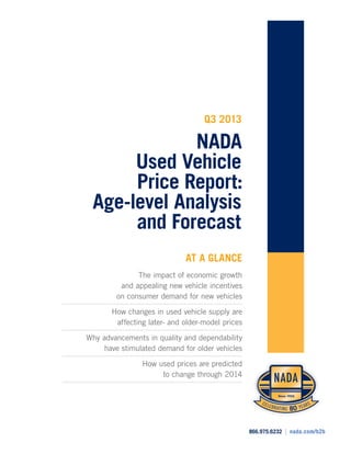 866.975.6232 | nada.com/b2b
CELEBRATING 80 YEARSCELEBRATING 80 YEARS
866.975.6232 | nada.com/b2b
Q3 2013
NADA
Used Vehicle
Price Report:
Age-level Analysis
and Forecast
AT A GLANCE
The impact of economic growth
and appealing new vehicle incentives
on consumer demand for new vehicles
How changes in used vehicle supply are
affecting later- and older-model prices
Why advancements in quality and dependability
have stimulated demand for older vehicles
How used prices are predicted
to change through 2014
 