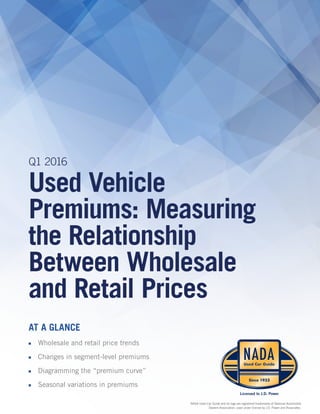Q1 2016
Used Vehicle
Premiums: Measuring
the Relationship
Between Wholesale
and Retail Prices
AT A GLANCE
■■ Wholesale and retail price trends
■■ Changes in segment-level premiums
■■ Diagramming the “premium curve”
■■ Seasonal variations in premiums
NADA Used Car Guide and its logo are registered trademarks of National Automobile
Dealers Association, used under license by J.D. Power and Associates.
 