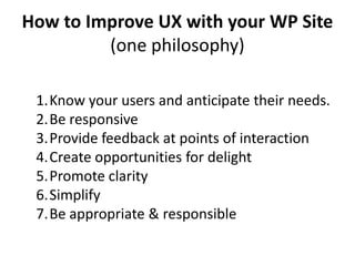 How to Improve UX with your WP Site
         (one philosophy)

 1.Know your users and anticipate their needs.
 2.Be responsive
 3.Provide feedback at points of interaction
 4.Create opportunities for delight
 5.Promote clarity
 6.Simplify
 7.Be appropriate & responsible
 