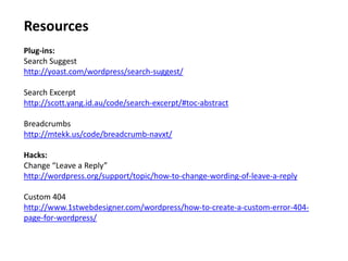 Resources
Plug-ins:
Search Suggest
http://yoast.com/wordpress/search-suggest/

Search Excerpt
http://scott.yang.id.au/code/search-excerpt/#toc-abstract

Breadcrumbs
http://mtekk.us/code/breadcrumb-navxt/

Hacks:
Change “Leave a Reply”
http://wordpress.org/support/topic/how-to-change-wording-of-leave-a-reply

Custom 404
http://www.1stwebdesigner.com/wordpress/how-to-create-a-custom-error-404-
page-for-wordpress/
 