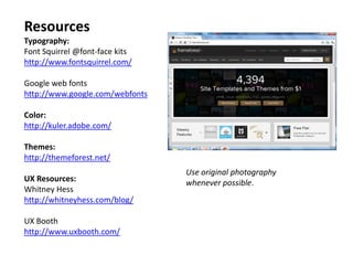 Resources
Typography:
Font Squirrel @font-face kits
http://www.fontsquirrel.com/

Google web fonts
http://www.google.com/webfonts

Color:
http://kuler.adobe.com/

Themes:
http://themeforest.net/
                                 Use original photography
UX Resources:                    whenever possible.
Whitney Hess
http://whitneyhess.com/blog/

UX Booth
http://www.uxbooth.com/
 