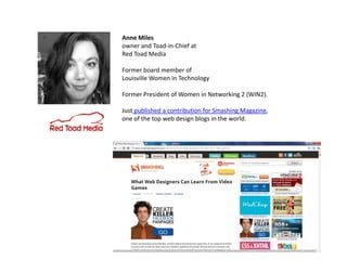 Anne Miles
owner and Toad-in-Chief at
Red Toad Media

Former board member of
Louisville Women in Technology

Former President of Women in Networking 2 (WIN2).

Just published a contribution for Smashing Magazine,
one of the top web design blogs in the world.
 