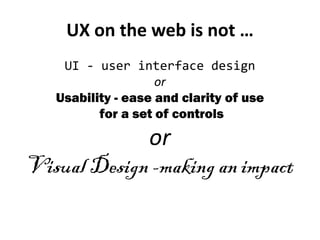 UX on the web is not …
    UI - user interface design
                    or
   Usability - ease and clarity of use
          for a set of controls

             or
Visual Design -making an impact
 