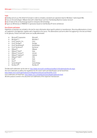 White paper VDI Performance of PRIMERGY S7 Server Generation




Tasks
■ Develop and set up a PoC (Proof-of-Concept) in order to simulate a standard user operations load on Windows 7 (x64) based VMs.
■ Focus on the technologies “VMware View with Linked Clones" and Citrix "XenDesktop Machine Creation Services".
■ Use of state-of-the-art local storage based on enterprise SSD technology.
■ Figure out VM density on PRIMERGY S7 generation based on Intel Romley-EP server architecture.

Use of terms and names
Hyperlinks as footnotes are included in the text for more information about specific products or manufacturers. Recurring abbreviations or terms
are explained in the Appendix, together with a hyperlink to the source. The abbreviations and terms when first appearing in the text are linked
to the glossary. Product and trade names are usually abbreviated:

          Microsoft® Corporation:             Microsoft
          Windows® 7:                         Windows 7
          Citrix® Systems, Inc.:              Citrix
          Citrix® XenApp™:                    XenApp
          Citrix® XenDesktop®:                XenDesktop
          Citrix® XenServer®:                 XenServer
          VMware™:                            VMware
          VMware™ View™:                      View
          VMware™ vCenter™:                   vCenter
          VMware™ vSphere™:                   vSphere
          VMware™ ESXi™:                      ESXi
          Intel®:                             Intel
          Xeon®:                              Xeon
          Sandy Bridge™:                      Sandy Bridge
          Romley-EP™:                         Romley-EP

The Microsoft trademarks can be seen at: http://www.microsoft.com/library/toolbar/3.0/trademarks/de-de.mspx.
The Citrix trademarks as well as the regulations for the correct name and identification can be found here:
http://www.citrix.com/English/aboutCitrix/legal/secondLevel.asp?level2ID=2210.
Cisco trademarks are listed here: http://www.cisco.com/web/siteassets/legal/trademark.html.
All other products named in this document are trademarks of the respective manufacturer.




Page 2 of 11                                                                                                         http://www.fujitsu.com/fts
 
