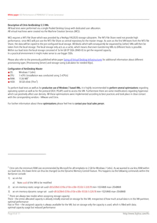 White paper VDI Performance of PRIMERGY S7 Server Generation



Description of Citrix XenDesktop 5.5 VMs
All load tests were performed via a single Pooled Desktop Group with dedicated user allocation.
All virtual machines were created via the Machine Creation Services (MCS).

MCS requires a NFS File Share which was provided by a NetApp FAS2020 storage subsystem. The NFS File Share need not provide high
performance, since MCS will just use the NFS File Share as central repository for the master image. As soon as the first VM boots from the NFS File
Share, the data will be copied to the pre-configured local storage. All blocks which will consequently be requested by (other) VMs will then be
taken from the local storage. The local storage only acts as a cache, which means that even transferring VMs to different hosts is possible.
Within our load tests the local storage consisted of 3x 64 GB EP SSDs (RAID-0) to get the required capacity.
In a practical environment it might make sense to use bigger SSDs.

Please also refer to the previously published white paper Sizing of Virtual Desktop Infrastructures for additional information about different
provisioning types (Provisioning Server) and storage sizing (calculator for needed IOps).

Configuration of XenDesktop Master
■ OS:      Windows 7 (x64)
■ CPU:     1 vCPU (installation was conducted using 2 vCPUs)
■ RAM:     1536 MB2
                             3
■ HDD:     30 GB vDisk (Thin )

To perform load tests as well as for productive use of Windows 7 based VMs, it is highly recommended to perform several optimizations regarding
operating system as well as for the protocol (ICA / PCoIP) used to access the VM. Furthermore there are some modifications regarding hypervisor
which can positively affect user density. All these optimizations were implemented according to best practices and took place in close contact
with the corresponding vendors - VMware and Citrix.

For further information about these optimizations please feel free to contact your local sales person.




2
 Citrix sets the minimum RAM size recommended by Microsoft for all templates to 2 GB for Windows 7 (x64). As we wanted to use less RAM within
our load tests, this lower limit can thus be changed via the Dynamic Memory Control Feature. This happens via the following commands within the
XenServer console:
1)   xe vm-list
     a)   Note uuid of the VM to be modified
2)   xe vm-memory-static-range-set uuid=db5d28e6-039a-d10e-e38e-9550c1c32678 min=1024MiB max=2048MiB
3)   xe vm-memory-dynamic-range-set uuid=db5d28e6-039a-d10e-e38e-9550c1c32678 min=1024MiB max=2048MiB
3
  There are always two modes when assigning storage capacity:
Thick = the entire allocated capacity is already initially reserved on storage for the VM, irrespective of how much actual data is in the VM partition;
optimal performance
Fast or Thin = the assigned capacity is always available for the VM, but on storage only the capacity is used, which is filled with data;
optimal capacity usage but reduced performance

Page 8 of 11                                                                                                              http://www.fujitsu.com/fts
 