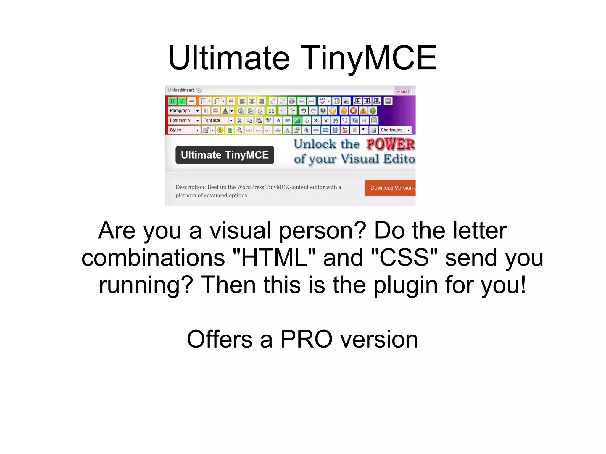 Ultimate TinyMCE

Are you a visual person? Do the letter
combinations "HTML" and "CSS" send you
running? Then this is the plugin for you!
Offers a PRO version

 