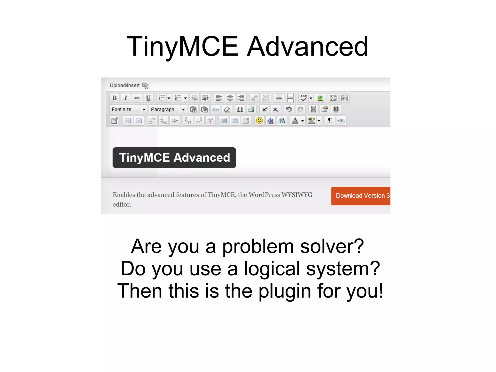 TinyMCE Advanced

Are you a problem solver?
Do you use a logical system?
Then this is the plugin for you!

 
