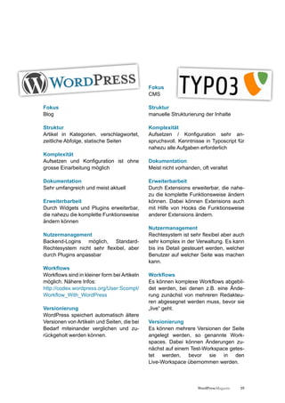 Fokus
                                              CMS

Fokus                                         Struktur
Blog                                          manuelle Strukturierung der Inhalte

Struktur                                      Komplexität
Artikel in Kategorien, verschlagwortet,       Aufsetzen / Konfiguration sehr an-
zeitliche Abfolge, statische Seiten           spruchsvoll. Kenntnisse in Typoscript für
                                              nahezu alle Aufgaben erforderlich
Komplexität
Aufsetzen und Konfiguration ist ohne          Dokumentation
grosse Einarbeitung möglich                   Meist nicht vorhanden, oft veraltet

Dokumentation                                 Erweiterbarbeit
Sehr umfangreich und meist aktuell            Durch Extensions erweiterbar, die nahe-
                                              zu die komplette Funktionsweise ändern
Erweiterbarbeit                               können. Dabei können Extensions auch
Durch Widgets und Plugins erweiterbar,        mit Hilfe von Hooks die Funktionsweise
die nahezu die komplette Funktionsweise       anderer Extensions ändern.
ändern können
                                              Nutzermanagement
Nutzermanagement                              Rechtesystem ist sehr flexibel aber auch
Backend-Logins möglich, Standard-             sehr komplex in der Verwaltung. Es kann
Rechtesystem nicht sehr flexibel, aber        bis ins Detail gesteuert werden, welcher
durch Plugins anpassbar                       Benutzer auf welcher Seite was machen
                                              kann.
Workflows
Workflows sind in kleiner form bei Artikeln   Workflows
möglich. Nähere Infos:                        Es können komplexe Workflows abgebil-
http://codex.wordpress.org/User:Scompt/       det werden, bei denen z.B. eine Ände-
Workflow_With_WordPress                       rung zunächst von mehreren Redakteu-
                                              ren abgesegnet werden muss, bevor sie
Versionierung                                 „live“ geht.
WordPress speichert automatisch ältere
Versionen von Artikeln und Seiten, die bei    Versionierung
Bedarf miteinander verglichen und zu-         Es können mehrere Versionen der Seite
rückgeholt werden können.                     angelegt werden, so genannte Work-
                                              spaces. Dabei können Änderungen zu-
                                              nächst auf einem Test-Workspace getes-
                                              tet werden, bevor sie in den
                                              Live-Workspace übernommen werden.



                                                                   WordPress Magazin   29
 