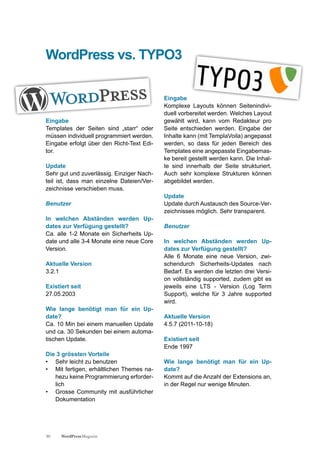 WordPress vs. TYPO3

                                           Eingabe
                                           Komplexe Layouts können Seitenindivi-
                                           duell vorbereitet werden. Welches Layout
Eingabe                                    gewählt wird, kann vom Redakteur pro
Templates der Seiten sind „starr“ oder     Seite entschieden werden. Eingabe der
müssen individuell programmiert werden.    Inhalte kann (mit TemplaVoila) angepasst
Eingabe erfolgt über den Richt-Text Edi-   werden, so dass für jeden Bereich des
tor.                                       Templates eine angepasste Eingabemas-
                                           ke bereit gestellt werden kann. Die Inhal-
Update                                     te sind innerhalb der Seite strukturiert.
Sehr gut und zuverlässig. Einziger Nach-   Auch sehr komplexe Strukturen können
teil ist, dass man einzelne Dateien/Ver-   abgebildet werden.
zeichnisse verschieben muss.
                                           Update
Benutzer                                   Update durch Austausch des Source-Ver-
                                           zeichnisses möglich. Sehr transparent.
In welchen Abständen werden Up-
dates zur Verfügung gestellt?              Benutzer
Ca. alle 1-2 Monate ein Sicherheits Up-
date und alle 3-4 Monate eine neue Core    In welchen Abständen werden Up-
Version.                                   dates zur Verfügung gestellt?
                                           Alle 6 Monate eine neue Version, zwi-
Aktuelle Version                           schendurch Sicherheits-Updates nach
3.2.1                                      Bedarf. Es werden die letzten drei Versi-
                                           on vollständig supported, zudem gibt es
Existiert seit                             jeweils eine LTS - Version (Log Term
27.05.2003                                 Support), welche für 3 Jahre supported
                                           wird.
Wie lange benötigt man für ein Up-
date?                                      Aktuelle Version
Ca. 10 Min bei einem manuellen Update      4.5.7 (2011-10-18)
und ca. 30 Sekunden bei einem automa-
tischen Update.                            Existiert seit
                                           Ende 1997
Die 3 grössten Vorteile
• Sehr leicht zu benutzen                  Wie lange benötigt man für ein Up-
• Mit fertigen, erhältlichen Themes na-    date?
   hezu keine Programmierung erforder-     Kommt auf die Anzahl der Extensions an,
   lich                                    in der Regel nur wenige Minuten.
• Grosse Community mit ausführlicher
   Dokumentation




30    WordPress Magazin
 