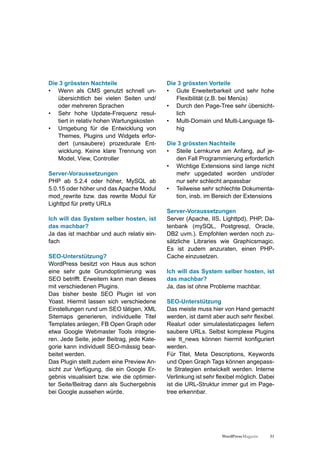 Die 3 grössten Nachteile                     Die 3 grössten Vorteile
• Wenn als CMS genutzt schnell un-           • Gute Erweiterbarkeit und sehr hohe
   übersichtlich bei vielen Seiten und/         Flexibilität (z.B. bei Menüs)
   oder mehreren Sprachen                    • Durch den Page-Tree sehr übersicht-
• Sehr hohe Update-Frequenz resul-              lich
   tiert in relativ hohen Wartungskosten     • Multi-Domain und Multi-Language fä-
• Umgebung für die Entwicklung von              hig
   Themes, Plugins und Widgets erfor-
   dert (unsaubere) prozedurale Ent-         Die 3 grössten Nachteile
   wicklung. Keine klare Trennung von        • Steile Lernkurve am Anfang, auf je-
   Model, View, Controller                      den Fall Programmierung erforderlich
                                             • Wichtige Extensions sind lange nicht
Server-Voraussetzungen                          mehr upgedated worden und/oder
PHP ab 5.2.4 oder höher, MySQL ab               nur sehr schlecht anpassbar
5.0.15 oder höher und das Apache Modul       • Teilweise sehr schlechte Dokumenta-
mod_rewrite bzw. das rewrite Modul für          tion, insb. im Bereich der Extensions
Lighttpd für pretty URLs
                                             Server-Voraussetzungen
Ich will das System selber hosten, ist       Server (Apache, IIS, Lighttpd), PHP, Da-
das machbar?                                 tenbank (mySQL, Postgresql, Oracle,
Ja das ist machbar und auch relativ ein-     DB2 uvm.). Empfohlen werden noch zu-
fach                                         sätzliche Libraries wie Graphicsmagic.
                                             Es ist zudem anzuraten, einen PHP-
SEO-Unterstützung?                           Cache einzusetzen.
WordPress besitzt von Haus aus schon
eine sehr gute Grundoptimierung was          Ich will das System selber hosten, ist
SEO betrifft. Erweitern kann man dieses      das machbar?
mit verschiedenen Plugins.                   Ja, das ist ohne Probleme machbar.
Das bisher beste SEO Plugin ist von
Yoast. Hiermit lassen sich verschiedene      SEO-Unterstützung
Einstellungen rund um SEO tätigen, XML       Das meiste muss hier von Hand gemacht
Sitemaps generieren, individuelle Titel      werden, ist damit aber auch sehr flexibel.
Templates anlegen, FB Open Graph oder        Realurl oder simulatestaticpages liefern
etwa Google Webmaster Tools integrie-        saubere URLs. Selbst komplexe Plugins
ren. Jede Seite, jeder Beitrag, jede Kate-   wie tt_news können hiermit konfiguriert
gorie kann individuell SEO-mässig bear-      werden.
beitet werden.                               Für Titel, Meta Descriptions, Keywords
Das Plugin stellt zudem eine Preview An-     und Open Graph Tags können angepass-
sicht zur Verfügung, die ein Google Er-      te Strategien entwickelt werden. Interne
gebnis visualisiert bzw. wie die optimier-   Verlinkung ist sehr flexibel möglich. Dabei
ter Seite/Beitrag dann als Suchergebnis      ist die URL-Struktur immer gut im Page-
bei Google aussehen würde.                   tree erkennbar.




                                                                   WordPress Magazin   31
 