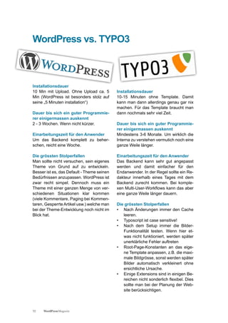 WordPress vs. TYPO3



Installationsdauer
10 Min mit Upload. Ohne Upload ca. 5        Installationsdauer
Min (WordPress ist besonders stolz auf      10-15 Minuten ohne Template. Damit
seine „5 Minuten installation“)             kann man dann allerdings genau gar nix
                                            machen. Für das Template braucht man
Dauer bis sich ein guter Programmie-        dann nochmals sehr viel Zeit.
rer einigermassen auskennt
2 - 3 Wochen. Wenn nicht kürzer.            Dauer bis sich ein guter Programmie-
                                            rer einigermassen auskennt
Einarbeitungszeit für den Anwender          Mindestens 3-6 Monate. Um wirklich die
Um das Backend komplett zu beher-           Interna zu verstehen vermutich noch eine
schen, reicht eine Woche.                   ganze Weile länger.

Die grössten Stolperfallen                  Einarbeitungszeit für den Anwender
Man sollte nicht versuchen, sein eigenes    Das Backend kann sehr gut angepasst
Theme von Grund auf zu entwickeln.          werden und damit einfacher für den
Besser ist es, das Default - Theme seinen   Endanwender. In der Regel sollte ein Re-
Bedürfnissen anzupassen. WordPress ist      dakteur innerhalb eines Tages mit dem
zwar recht simpel. Dennoch muss ein         Backend zurecht kommen. Bei komple-
Theme mit einer ganzen Menge von ver-       xen Multi-User-Workflows kann das aber
schiedenen Situationen klar kommen          eine ganze Weile länger dauern.
(viele Kommentare, Paging bei Kommen-
taren, Gesperrte Artikel usw.) welche man   Die grössten Stolperfallen
bei der Theme-Entwicklung noch nicht im     • Nach Änderungen immer den Cache
Blick hat.                                     leeren.
                                            • Typoscript ist case sensitive!
                                            • Nach dem Setup immer die Bilder-
                                               Funktionalität testen. Wenn hier et-
                                               was nicht funktioniert, werden später
                                               unerklärliche Fehler auftreten
                                            • Root-Page-Konstanten an das eige-
                                               ne Template anpassen, z.B. die maxi-
                                               male Bildgrösse, sonst werden später
                                               Bilder automatisch verkleinert ohne
                                               ersichtliche Ursache.
                                            • Einige Extensions sind in einigen Be-
                                               reichen nicht sonderlich flexibel. Dies
                                               sollte man bei der Planung der Web-
                                               site berücksichtigen.



32   WordPress Magazin
 