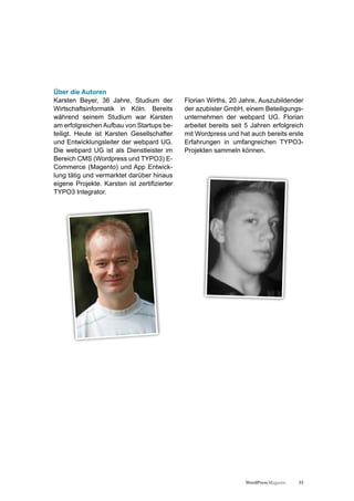 Über die Autoren
Karsten Beyer, 36 Jahre, Studium der          Florian Wirths, 20 Jahre, Auszubildender
Wirtschaftsinformatik in Köln. Bereits        der azubister GmbH, einem Beteiligungs-
während seinem Studium war Karsten            unternehmen der webpard UG. Florian
am erfolgreichen Aufbau von Startups be-      arbeitet bereits seit 5 Jahren erfolgreich
teiligt. Heute ist Karsten Gesellschafter     mit Wordpress und hat auch bereits erste
und Entwicklungsleiter der webpard UG.        Erfahrungen in umfangreichen TYPO3-
Die webpard UG ist als Dienstleister im       Projekten sammeln können.
Bereich CMS (Wordpress und TYPO3) E-
Commerce (Magento) und App Entwick-
lung tätig und vermarktet darüber hinaus
eigene Projekte. Karsten ist zertifizierter
TYPO3 Integrator.




                                                                   WordPress Magazin   33
 