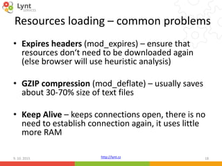 http://lynt.cz
Resources loading – common problems
• Expires headers (mod_expires) – ensure that
resources don‘t need to be downloaded again
(else browser will use heuristic analysis)
• GZIP compression (mod_deflate) – usually saves
about 30-70% size of text files
• Keep Alive – keeps connections open, there is no
need to establish connection again, it uses little
more RAM
9. 10. 2015 18
 