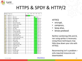 http://lynt.cz
HTTPS & SPDY & HTTP/2
9. 10. 2015 20
HTTP/2
• encrypt,
• compress,
• keep alive,
• binary protocol
Neither combining CSS and JS,
nor using sprites is necessary.
Using these techniques may
little slow down your site with
HTTP/2.
Reconnecting isn‘t a problem –
only required resources are
downloaded.
 
