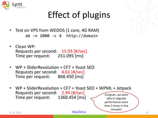 http://lynt.cz
Effect of plugins
• Test on VPS from WEDOS (1 core, 4G RAM)
ab -n 1000 -c 4 http://domain
• Clean WP:
Requests per second: 15.93 [#/sec]
Time per request: 251.095 [ms]
• WP + SliderRevolution + CF7 + Yoast SEO
Requests per second: 4.61 [#/sec]
Time per request: 868.450 [ms]
• WP + SliderRevolution + CF7 + Yoast SEO + WPML + Jetpack
Requests per second: 2.94 [#/sec]
Time per request: 1360.454 [ms]
9. 10. 2015 22
Congrats, we were
able to degrade
performance more
than 5 times in few
minutes!
 