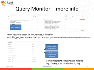 http://lynt.cz
Query Monitor – more info
9. 10. 2015 27
HTTP requests based on wp_remote_X function
curl, file_get_contents etc. are not captured [you can capture them by traffic analysis (tcpdump, wireshark)]
Some important constants are missing
e.g. SAVEQUERIES – another IO req.
Writes into file:
IO operations
Minified libraries
won‘t be used:
more data
HTTP requests
 