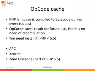 http://lynt.cz
OpCode cache
• PHP language is compiled to Bytecode during
every request
• OpCache saves result for future use, there is no
need of recompilation
• You need install it (PHP < 5.5)
• APC
• Xcache
• Zend OpCache (part of PHP 5.5)
9. 10. 2015 32
 