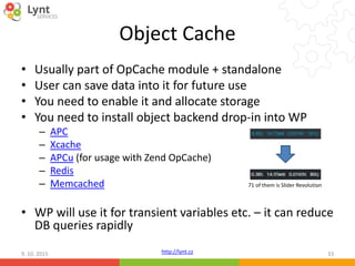 http://lynt.cz
Object Cache
• Usually part of OpCache module + standalone
• User can save data into it for future use
• You need to enable it and allocate storage
• You need to install object backend drop-in into WP
– APC
– Xcache
– APCu (for usage with Zend OpCache)
– Redis
– Memcached
• WP will use it for transient variables etc. – it can reduce
DB queries rapidly
9. 10. 2015 33
71 of them is Slider Revolution
 