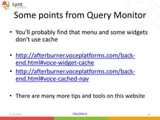 http://lynt.cz
Some points from Query Monitor
• You'll probably find that menu and some widgets
don‘t use cache
• http://afterburner.voceplatforms.com/back-
end.html#voce-widget-cache
• http://afterburner.voceplatforms.com/back-
end.html#voce-cached-nav
• There are many more tips and tools on this website
9. 10. 2015 34
 