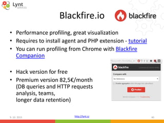 http://lynt.cz
Blackfire.io
• Performance profiling, great visualization
• Requires to install agent and PHP extension - tutorial
• You can run profiling from Chrome with Blackfire
Companion
• Hack version for free
• Premium version 82,5€/month
(DB queries and HTTP requests
analysis, teams,
longer data retention)
9. 10. 2015 40
 