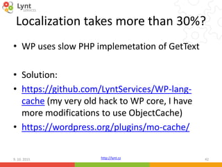 http://lynt.cz
Localization takes more than 30%?
• WP uses slow PHP implemetation of GetText
• Solution:
• https://github.com/LyntServices/WP-lang-
cache (my very old hack to WP core, I have
more modifications to use ObjectCache)
• https://wordpress.org/plugins/mo-cache/
9. 10. 2015 42
 