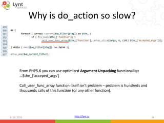 http://lynt.cz
Why is do_action so slow?
9. 10. 2015 44
From PHP5.6 you can use optimized Argument Unpacking functionality:
…$the_['acceped_args']
Call_user_func_array function itself isn‘t problem – problem is hundreds and
thousands calls of this function (or any other function).
 