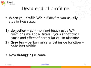 http://lynt.cz
Dead end of profiling
• When you profile WP in Blackfire you usually
stop in two cases:
1) do_action – common and heavy used WP
function (like apply_filters), you cannot track
cause and effect of particular call in Blackfire
2) Grey bar – performance is lost inside function –
code isn‘t visible
• Now debugging is come
9. 10. 2015 48
 