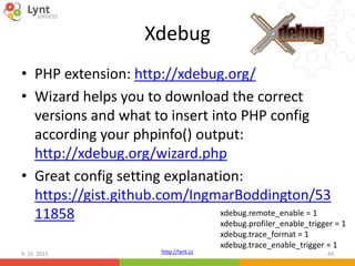 http://lynt.cz
Xdebug
• PHP extension: http://xdebug.org/
• Wizard helps you to download the correct
versions and what to insert into PHP config
according your phpinfo() output:
http://xdebug.org/wizard.php
• Great config setting explanation:
https://gist.github.com/IngmarBoddington/53
11858
9. 10. 2015 49
xdebug.remote_enable = 1
xdebug.profiler_enable_trigger = 1
xdebug.trace_format = 1
xdebug.trace_enable_trigger = 1
 