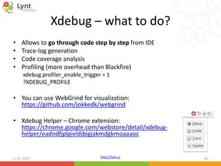 http://lynt.cz
Xdebug – what to do?
• Allows to go through code step by step from IDE
• Trace-log generation
• Code coverage analysis
• Profiling (more overhead than Blackfire)
xdebug.profiler_enable_trigger = 1
?XDEBUG_PROFILE
• You can use WebGrind for visualization:
https://github.com/jokkedk/webgrind
• Xdebug Helper – Chrome extension:
https://chrome.google.com/webstore/detail/xdebug-
helper/eadndfjplgieldjbigjakmdgkmoaaaoc
9. 10. 2015 50
 