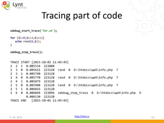 http://lynt.cz
Tracing part of code
9. 10. 2015 53
xdebug_start_trace('for.xt');
for ($i=0;$i<3;$i++){
echo rand(0,$i);
}
xdebug_stop_trace();
TRACE START [2015-10-01 11:49:49]
2 2 1 0.005554 223088
2 3 0 0.005621 223128 rand 0 D:htdocswp4info.php 7
2 3 1 0.005740 223128
2 4 0 0.005770 223128 rand 0 D:htdocswp4info.php 7
2 4 1 0.005879 223128
2 5 0 0.005908 223128 rand 0 D:htdocswp4info.php 7
2 5 1 0.006016 223128
2 6 0 0.006044 223096 xdebug_stop_trace 0 D:htdocswp4info.php 9
0.006130 223120
TRACE END [2015-10-01 11:49:49]
 