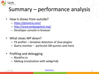 http://lynt.cz
Summary – performance analysis
• How it shows from outside?
– https://gtmetrix.com/
– http://www.webpagetest.org/
– Developer console in browser
• What slows WP down?
– P3 profiler – tentative detection of slow plugins
– Query monitor – particular DB queries and more
• Profiling and debugging
– Blackfire.io
– Xdebug (visialization with webgrind)
9. 10. 2015 56
 