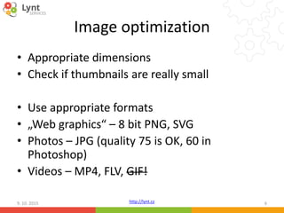 http://lynt.cz
Image optimization
• Appropriate dimensions
• Check if thumbnails are really small
• Use appropriate formats
• „Web graphics“ – 8 bit PNG, SVG
• Photos – JPG (quality 75 is OK, 60 in
Photoshop)
• Videos – MP4, FLV, GIF!
9. 10. 2015 6
 