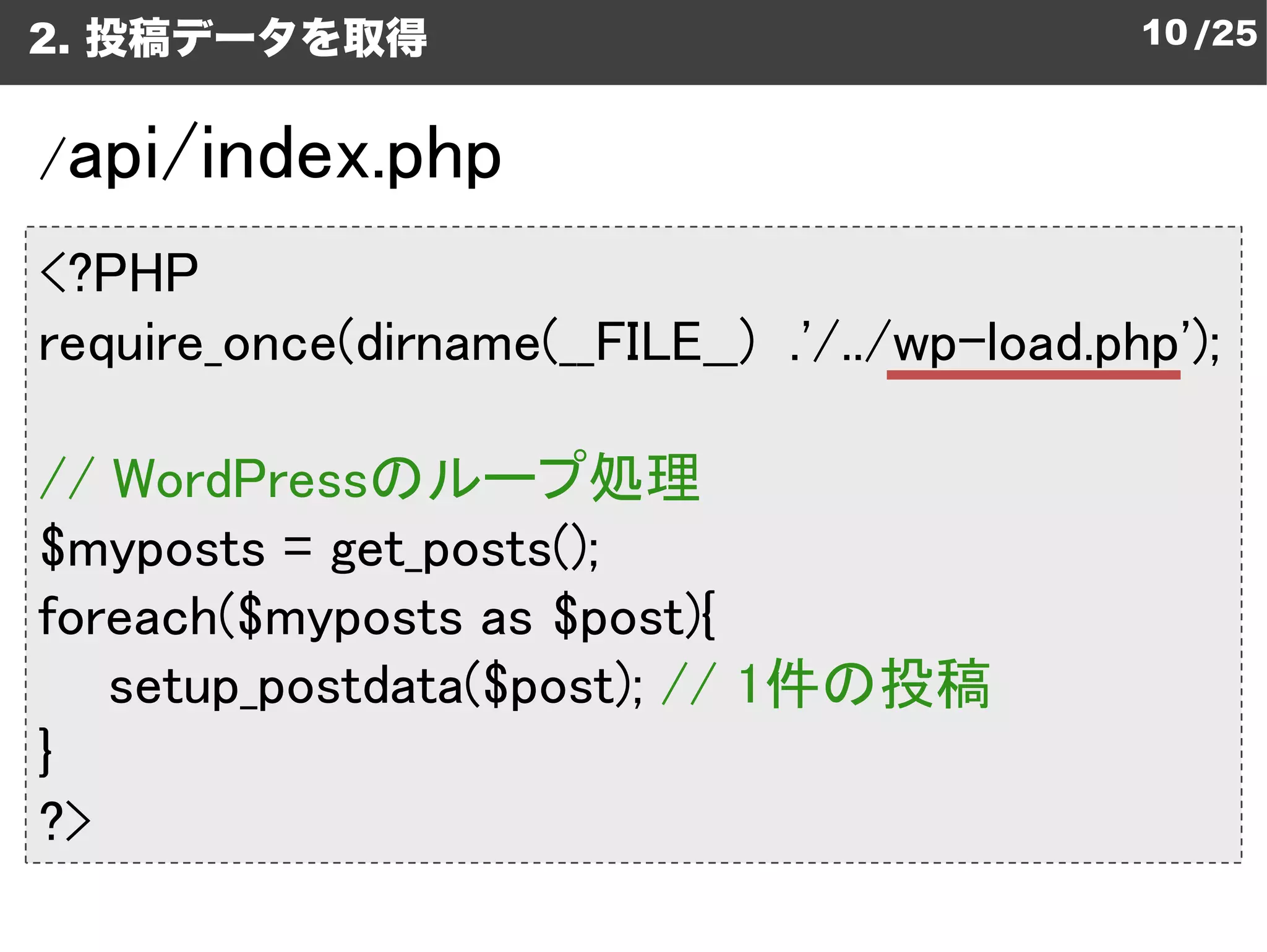2. 投稿データを取得                                    10 /25


/api/index.php
<?PHP
require_once(dirname(__FILE__) .'/../wp
                    (__FILE__) .'/../wp-load.php');

// WordPressのループ処理
             のループ処理
$myposts = get_posts();
foreach($myposts as $post){
   setup_postdata($post); // 1件の投稿
                 ($post);
}
?>
 