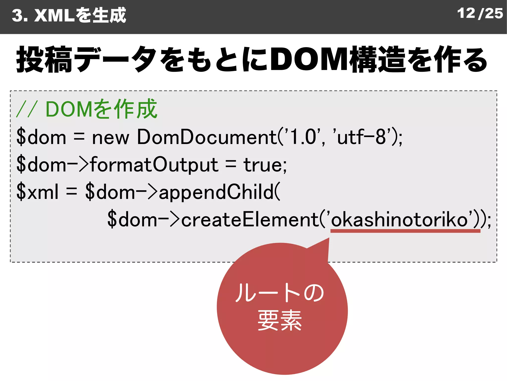 3. XMLを生成                                    12 /25


投稿データをもとにDOM構造を作る
// DOMを作成
$dom = new DomDocument
            DomDocument('1.0', 'utf-8');
$dom->formatOutput = true;
$xml = $dom->appendChild
              appendChild(
         $dom->createElement
                createElement('okashinotoriko'));
 