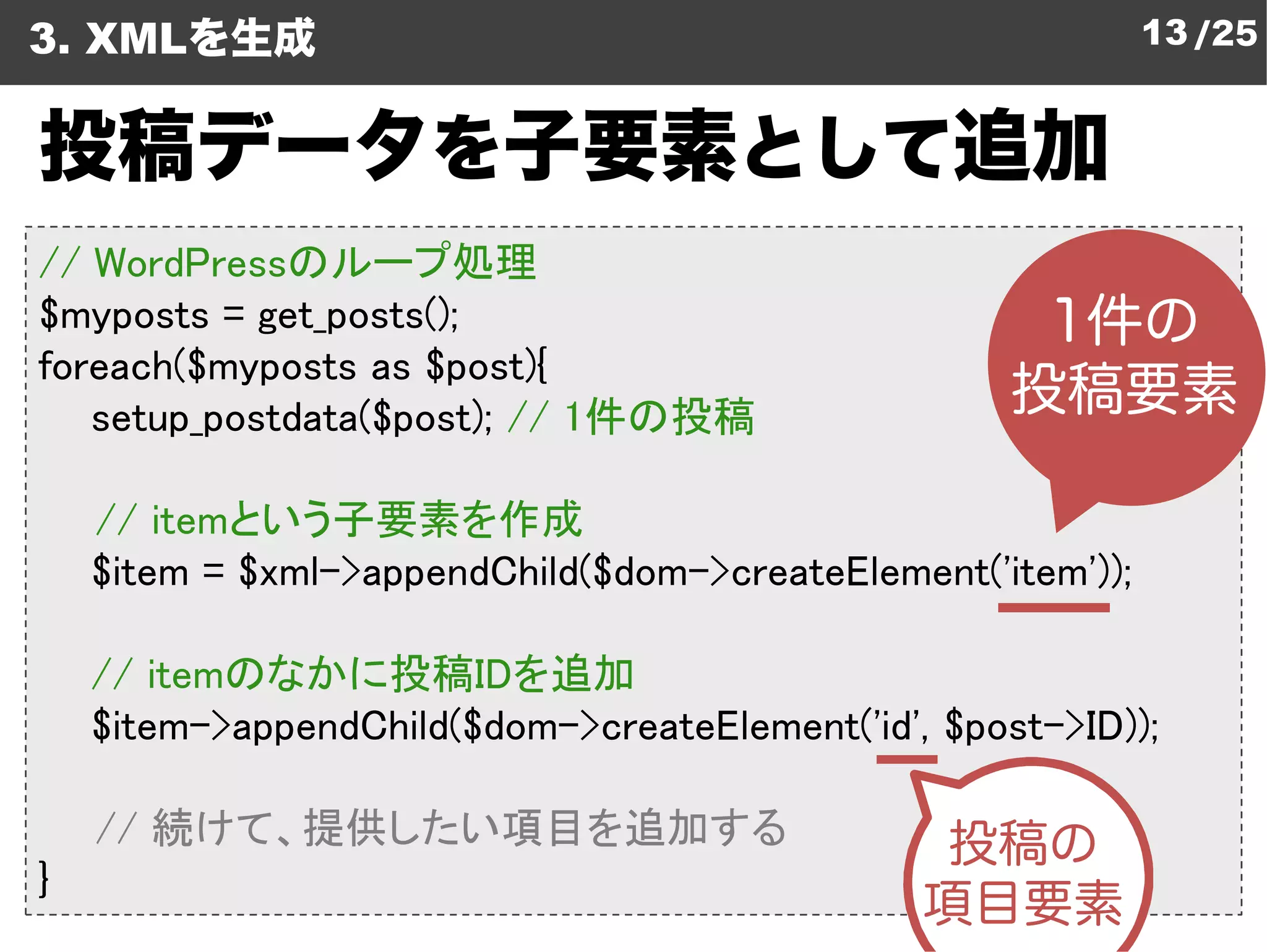 3. XMLを生成                                                     13 /25


投稿データを子要素として追加
// WordPressのループ処理
$myposts = get_posts();
foreach($myposts as $post){
   setup_postdata($post); // 1件の投稿
                              件の投稿

    // itemという子要素を作成
    $item = $xml->appendChild($dom
                               dom->createElement('item'));

    // itemのなかに投稿IDを追加   を追加
    $item->appendChild($dom->createElement
                             createElement('id', $post->ID));

    // 続けて、提供したい項目を追加する
}
 