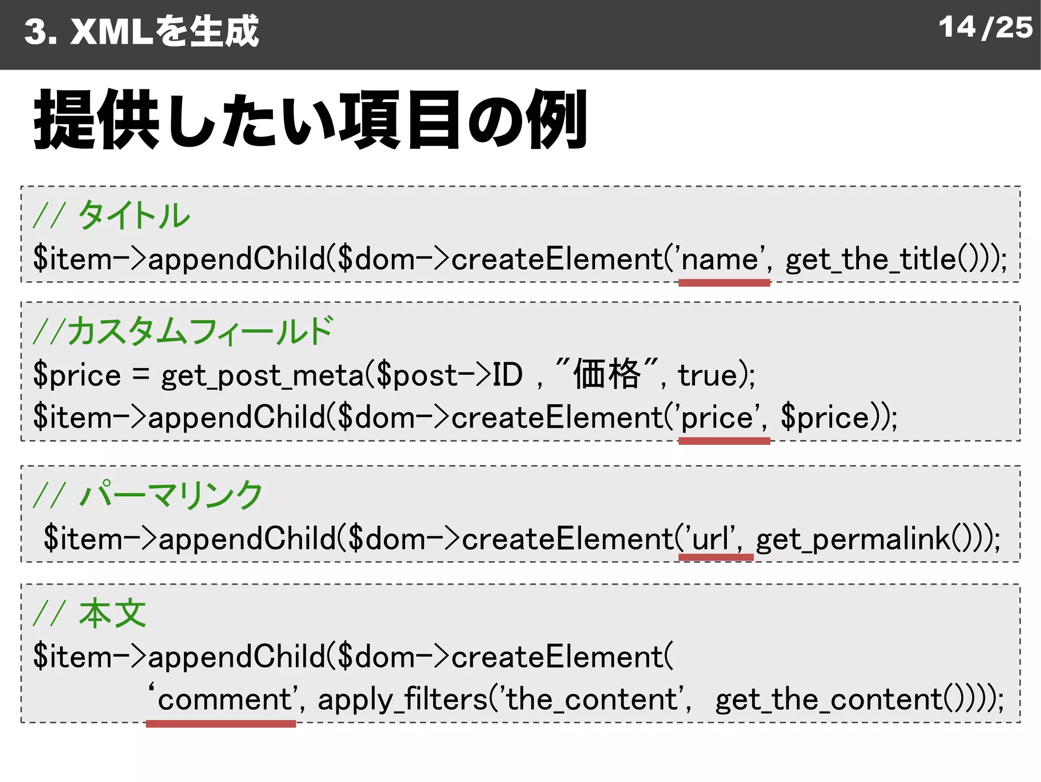 3. XMLを生成                                                     14 /25


提供したい項目の例
// タイトル
$item->appendChild($dom->createElement
                         createElement('name', get_the_title()));

//カスタムフィールド
$price = get_post_meta($post->ID , "
                             >ID "価格", true);
$item->appendChild($dom->createElement
                           createElement('price', $price));

// パーマリンク
 $item->appendChild($dom->createElement
                          createElement('url', get_permalink()));

// 本文
$item->appendChild($dom->createElement
                            createElement(
       ‘comment', apply_filters('the_content get_the_content())));
                                 the_content',
 