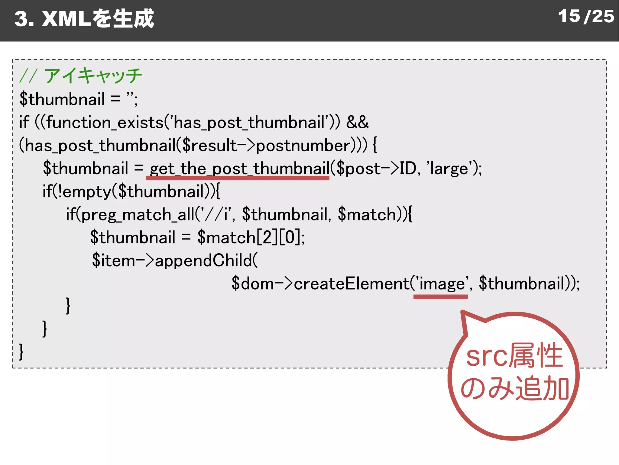 3. XMLを生成                                                              15 /25


// アイキャッチ
$thumbnail = '';
if ((function_exists('has_post_thumbnail &&
                      has_post_thumbnail'))
(has_post_thumbnail($result->postnumber {
                                   postnumber)))
    $thumbnail = get_the_post_thumbnail
                   get_the_post_thumbnail($post->ID, 'large');
    if(!empty($thumbnail)){
        if(preg_match_all('//i', $thumbnail, $match)){
                              ',
            $thumbnail = $match[2][0];
            $item->appendChild(
                                       createElement('image', $thumbnail));
                               $dom->createElement
        }
    }
}
 