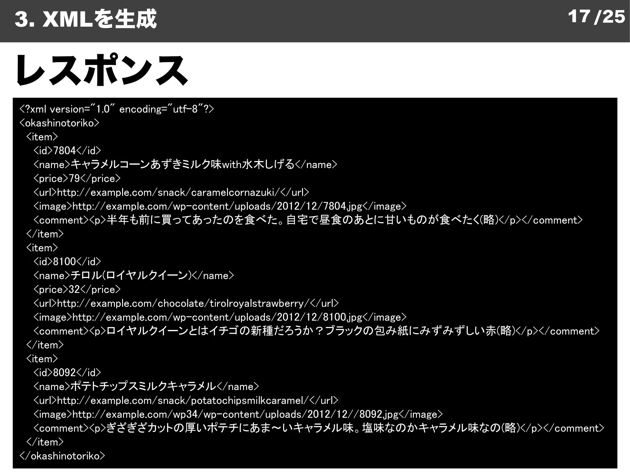 3. XMLを生成                                                                             17 /25


レスポンス
<?xml version="1.0" encoding="utf-8"?>
<okashinotoriko>
 <item>
   <id>7804</id>
   <name>キャラメルコーンあずきミルク味with水木しげる</name>               </name>
   <price>79</price>
   <url>http://example.com/snack/caramelcornazuki/</url>
                                  content/uploads/2012/12/7804.jpg</image>
   <image>http://example.com/wp-content/uploads/2012/12/7804.jpg</image>
   <comment><p>半年も前に買ってあったのを食べた。自宅で昼食のあとに甘いものが食べたく
                  半年も前に買ってあったのを食べた。自宅で昼食のあとに甘いものが食べたく(略)</p></comment>
 </item>
 <item>
   <id>8100</id>

                                                                ฀
   <name>チロル(ロイヤルクイーン)</name>
   <price>32</price>
       >http://example.com/chocolate/tirolroyalstrawberry/</url>
   <url>http://example.com/chocolate/tirolroyalstrawberry/</url>
   <image>http://example.com/wp-content/uploads/2012/12/8100.jpg</image>
                                  content/uploads/2012/12/8100.jpg</image>
   <comment><p>ロイヤルクイーンとはイチゴの新種だろうか？ブラックの包み紙にみずみずしい赤
                  ロイヤルクイーンとはイチゴの新種だろうか？ブラックの包み紙にみずみずしい赤(略)</p></comment>
 </item>
 <item>
   <id>8092</id>
   <name>ポテトチップスミルクキャラメル</name>
       >http://example.com/snack/potatochipsmilkcaramel/</url>
   <url>http://example.com/snack/potatochipsmilkcaramel/</url>
   <image>http://example.com/wp34/wp-content/uploads/2012/12//8092.jpg</image>
                                        content/uploads/2012/12//8092.jpg</image>
   <comment><p>ぎざぎざカットの厚いポテチにあま～いキャラメル味。塩味なのかキャラメル味なの  キャラメル味。塩味なのかキャラメル味なの(略)</p></comment>
 </item>
</okashinotoriko>
 