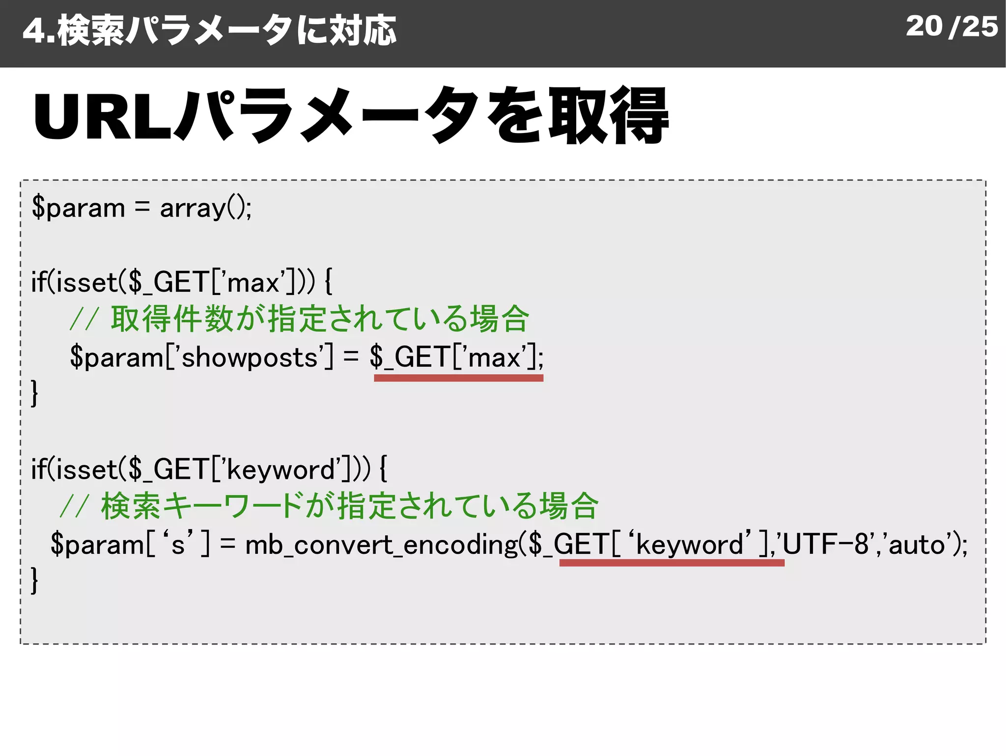 4.検索パラメータに対応                                                     20 /25


   パラメータを取得
URLパラメータを取得
$param = array();

if(isset($_GET['max'])) {
    // 取得件数が指定されている場合
    $param['showposts'] = $_GET['max'];
                       ']
}

if(isset($_GET['keyword'])) {
   // 検索キーワードが指定されている場合
  $param[‘s’] = mb_convert_encoding
                 mb_convert_encoding($_GET[‘keyword’],'UTF-8','auto');
}
 
